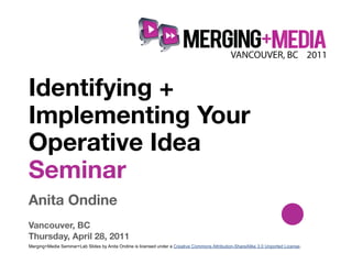 !



Identifying +
Implementing Your
Operative Idea
Seminar
Anita Ondine
Vancouver, BC
Thursday, April 28, 2011
Merging+Media Seminar+Lab Slides by Anita Ondine is licensed under a Creative Commons Attribution-ShareAlike 3.0 Unported License.
 