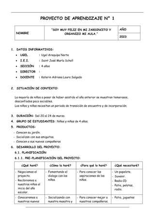 _____________________________________________________________________________________________
_________________________________________________________________
PROYECTO DE APRENDIZAJE N° 1
NOMBRE
“SOY MUY FELIZ EN MI JARDINCITO Y
ORGANIZO MI AULA.”
AÑO
2023
1. DATOS INFORMATIVOS:
 UGEL : Ugel Arequipa Norte
 I.E.I. : Saint José María Scholl
 SECCIÓN : 4 años
 DIRECTOR :
 DOCENTE : Katerin Adriana Lauro Salgado
2. SITUACIÓN DE CONTEXTO:
La mayoría de niños a pesar de haber asistido el año anterior se muestran temerosos,
desconfiados poco sociables.
Los niños y niñas necesitan un periodo de transición de encuentro y de incorporación.
3. DURACIÓN: Del 20 al 24 de marzo.
4. GRUPO DE ESTUDIANTES: Niños y niñas de 4 años.
5. PRODUCTOS:
- Conocen su jardín.
- Socializan con sus amiguitos.
- Conocen a sus nuevos compañeros
6. DESARROLLO DEL PROYECTO:
6.1. PLANIFICACIÓN
6.1.1. PRE-PLANIFICACIÓN DEL PROYECTO:
¿Qué haré? ¿Cómo la haré? ¿Para qué lo haré? ¿Qué necesitaré?
- Negociamos el
proyecto.
- Recibiremos a
nuestros niños al
inicio del año
escolar.
- Fomentando el
dialogo con los
niños.
- Para conocer las
aspiraciones de los
niños.
- Un papelote.
- Suvenir.
- Radio CD
- Patio, pelotas,
radio.
- Conoceremos a
nuestros nuevos
- Socializando con
nuestra maestra y
- Para conocer mejor a
nuestros compañeros.
- Patio, juguetes
 