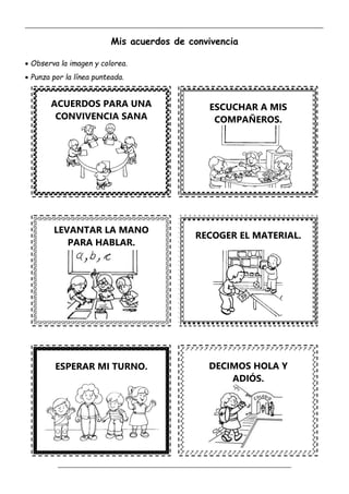 _____________________________________________________________________________________________
_________________________________________________________________
Mis acuerdos de convivencia
 Observa la imagen y colorea.
 Punza por la línea punteada.
ESCUCHAR A MIS
COMPAÑEROS.
RECOGER EL MATERIAL.
ESPERAR MI TURNO. DECIMOS HOLA Y
ADIÓS.
LEVANTAR LA MANO
PARA HABLAR.
ACUERDOS PARA UNA
CONVIVENCIA SANA
 