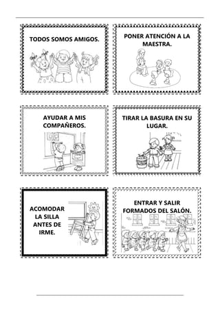 _____________________________________________________________________________________________
_________________________________________________________________
TODOS SOMOS AMIGOS.
AYUDAR A MIS
COMPAÑEROS.
TIRAR LA BASURA EN SU
LUGAR.
ACOMODAR
LA SILLA
ANTES DE
IRME.
ENTRAR Y SALIR
FORMADOS DEL SALÓN.
PONER ATENCIÓN A LA
MAESTRA.
 