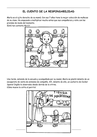 _____________________________________________________________________________________________
_________________________________________________________________
EL CUENTO DE LA RESPONSABILIDAD
María es el ojito derecho de su mamá. Con sus 7 años tiene la mejor colección de muñecas
de su clase. Ha empezado a multiplicar mucho antes que sus compañeros y viste con las
prendas de moda del momento.
¡Está tan contenta María!
Una tarde, saliendo de la escuela y acompañada por su mamá, María se plantó delante de un
escaparate de venta de animales de compañía. Allí, delante de ella, un cachorro de Cocker
Spaniel Inglés le observaba desde detrás de la vitrina.
¡Cómo mueve la colita el perrito!
 