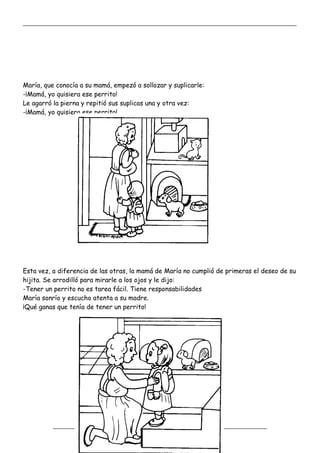 _____________________________________________________________________________________________
_________________________________________________________________
María, que conocía a su mamá, empezó a sollozar y suplicarle:
-¡Mamá, yo quisiera ese perrito!
Le agarró la pierna y repitió sus suplicas una y otra vez:
-¡Mamá, yo quisiera ese perrito!
Esta vez, a diferencia de las otras, la mamá de María no cumplió de primeras el deseo de su
hijita. Se arrodilló para mirarle a los ojos y le dijo:
-Tener un perrito no es tarea fácil. Tiene responsabilidades
María sonrío y escucho atenta a su madre.
¡Qué ganas que tenía de tener un perrito!
 