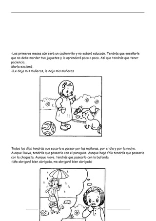 _____________________________________________________________________________________________
_________________________________________________________________
-Los primeros meses aún será un cachorrito y no estará educado. Tendrás que enseñarle
que no debe morder tus juguetes y lo aprenderá poco a poco. Así que tendrás que tener
paciencia.
María exclamó:
-¡Le dejo mis muñecas, le dejo mis muñecas
Todos los días tendrás que sacarlo a pasear por las mañanas, por el día y por la noche.
Aunque llueva, tendrás que pasearlo con el paraguas. Aunque haga frío tendrás que pasearlo
con la chaqueta. Aunque nieve, tendrás que pasearlo con la bufanda.
-¡Me abrigaré bien abrigada, me abrigaré bien abrigada!
 