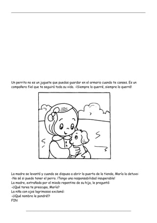 _____________________________________________________________________________________________
_________________________________________________________________
Un perrito no es un juguete que puedas guardar en el armario cuando te canses. Es un
compañero fiel que te seguirá toda su vida. -¡Siempre lo querré, siempre lo querré!
La madre se levantó y cuando se dispuso a abrir la puerta de la tienda, María la detuvo:
-No sé si puedo tener el perro. ¡Tengo una responsabilidad insuperable!
La madre, extrañada por el miedo repentino de su hija, le preguntó:
-¿Qué tarea te preocupa, María?
La niña con ojos lagrimosos exclamó:
-¿¡Qué nombre le pondré!?
FIN
 