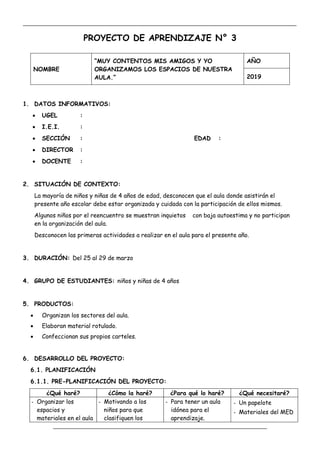 _____________________________________________________________________________________________
_________________________________________________________________
PROYECTO DE APRENDIZAJE N° 3
NOMBRE
“MUY CONTENTOS MIS AMIGOS Y YO
ORGANIZAMOS LOS ESPACIOS DE NUESTRA
AULA.”
AÑO
2019
1. DATOS INFORMATIVOS:
 UGEL :
 I.E.I. :
 SECCIÓN : EDAD :
 DIRECTOR :
 DOCENTE :
2. SITUACIÓN DE CONTEXTO:
La mayoría de niños y niñas de 4 años de edad, desconocen que el aula donde asistirán el
presente año escolar debe estar organizada y cuidada con la participación de ellos mismos.
Algunos niños por el reencuentro se muestran inquietos con baja autoestima y no participan
en la organización del aula.
Desconocen las primeras actividades a realizar en el aula para el presente año.
3. DURACIÓN: Del 25 al 29 de marzo
4. GRUPO DE ESTUDIANTES: niños y niñas de 4 años
5. PRODUCTOS:
 Organizan los sectores del aula.
 Elaboran material rotulado.
 Confeccionan sus propios carteles.
6. DESARROLLO DEL PROYECTO:
6.1. PLANIFICACIÓN
6.1.1. PRE-PLANIFICACIÓN DEL PROYECTO:
¿Qué haré? ¿Cómo la haré? ¿Para qué lo haré? ¿Qué necesitaré?
- Organizar los
espacios y
materiales en el aula
- Motivando a los
niños para que
clasifiquen los
- Para tener un aula
idónea para el
aprendizaje.
- Un papelote
- Materiales del MED
 