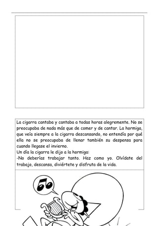 _____________________________________________________________________________________________
_________________________________________________________________
La cigarra cantaba y cantaba a todas horas alegremente. No se
preocupaba de nada más que de comer y de cantar. La hormiga,
que veía siempre a la cigarra descansando, no entendía por qué
ella no se preocupaba de llenar también su despensa para
cuando llegase el invierno.
Un día la cigarra le dijo a la hormiga:
-No deberías trabajar tanto. Haz como yo. Olvídate del
trabajo, descansa, diviértete y disfruta de la vida.
 
