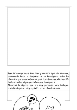 _____________________________________________________________________________________________
_________________________________________________________________
Pero la hormiga no le hizo caso y continuó igual de laboriosa,
acarreando hacia la despensa de su hormiguero todos los
alimentos que encontraba a su paso. Lo mismo que ella también
hacía otras hormigas que vivían en su hormiguero.
Mientras la cigarra, que era muy perezosa para trabajar,
cantaba sin parar, alegre y feliz, en los días de verano.
 