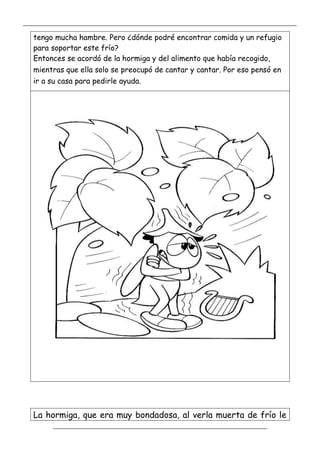 _____________________________________________________________________________________________
_________________________________________________________________
tengo mucha hambre. Pero ¿dónde podré encontrar comida y un refugio
para soportar este frío?
Entonces se acordó de la hormiga y del alimento que había recogido,
mientras que ella solo se preocupó de cantar y cantar. Por eso pensó en
ir a su casa para pedirle ayuda.
La hormiga, que era muy bondadosa, al verla muerta de frío le
 