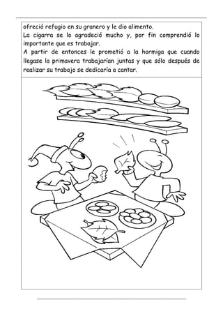 _____________________________________________________________________________________________
_________________________________________________________________
ofreció refugio en su granero y le dio alimento.
La cigarra se lo agradeció mucho y, por fin comprendió lo
importante que es trabajar.
A partir de entonces le prometió a la hormiga que cuando
llegase la primavera trabajarían juntas y que sólo después de
realizar su trabajo se dedicaría a cantar.
 