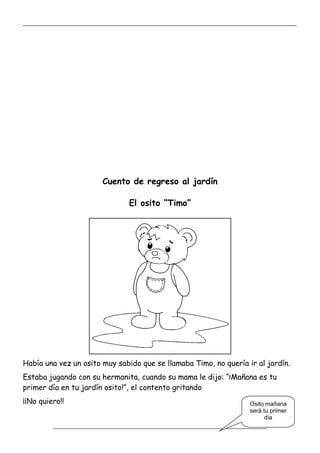 _____________________________________________________________________________________________
_________________________________________________________________
Cuento de regreso al jardín
El osito “Timo”
Había una vez un osito muy sabido que se llamaba Timo, no quería ir al jardín.
Estaba jugando con su hermanita, cuando su mama le dijo: “¡Mañana es tu
primer día en tu jardín osito!”, el contento gritando
¡¡No quiero!! Osito mañana
será tu primer
día
 