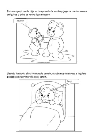 _____________________________________________________________________________________________
_________________________________________________________________
Entonces papá oso le dijo: osito aprenderás mucho y jugaras con tus nuevos
amiguitos y grito de nuevo: ¡que noooooo!
Llegada la noche, el osito no podía dormir, estaba muy temeroso e inquieto
pensaba en su primer día en el jardín.
¡Que no!
Tengo
miedo
 