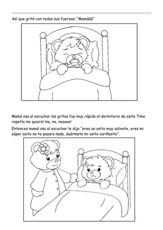 _____________________________________________________________________________________________
_________________________________________________________________
Así que gritó con todas sus fuerzas: “Mamááá”
Mamá osa al escuchar los gritos fue muy rápido al dormitorio de osito Timo
repetía ¡no quiero! ¡no, no, nooooo!
Entonces mamá osa al escuchar le dijo “eres un osito muy valiente, eres mi
súper osito no te pasara nada, duérmete mi osito cariñosito”.
 