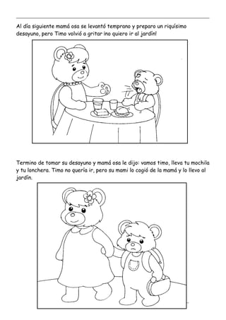 _____________________________________________________________________________________________
_________________________________________________________________
Al día siguiente mamá osa se levantó temprano y preparo un riquísimo
desayuno, pero Timo volvió a gritar ¡no quiero ir al jardín!
Termino de tomar su desayuno y mamá osa le dijo: vamos timo, lleva tu mochila
y tu lonchera. Timo no quería ir, pero su mami lo cogió de la mamá y lo llevo al
jardín.
 