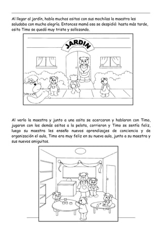 _____________________________________________________________________________________________
_________________________________________________________________
Al llegar al jardín, había muchos ositos con sus mochilas la maestra les
saludaba con mucha alegría. Entonces mamá osa se despidió: hasta más tarde,
osito Timo se quedó muy triste y sollozando.
Al verlo la maestra y junto a una osita se acercaron y hablaron con Timo,
jugaron con los demás ositos a la pelota, corrieron y Timo se sentía feliz,
luego su maestra les enseño nuevos aprendizajes de conciencia y de
organización el aula, Timo era muy feliz en su nueva aula, junto a su maestra y
sus nuevos amiguitos.
 