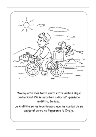 _____________________________________________________________________________________________
_________________________________________________________________
“No aguanto más tanta carta entre ambos. ¡Qué
barbaridad! ¡Si se escriben a diario!” –pensaba
ardillita, furiosa.
La Ardillita se las ingenió para que las cartas de su
amigo el perro no llegasen a la Oveja.
 