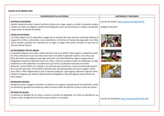 JUEVES 16 DE MARZO 2023
DESCRIPCION DE LA ACTIVIDAD MATERIALES Y RECURSOS
RUTINAS DE ENTRADA:
Saludo, lavado de manos, colocar lonchera y bolsos en su lugar, pasan a su salón, la docente recibe y
saluda a los niños con alegría y conforme van llegando al aula, los invita buscar su solapin y ponérselo,
luego cantan la canción de saludo.
JUEGO EN SECTORES:
Los niños juegan con los materiales y juegos de los sectores del aula, mientras la docente observa el
juego de los niños y está atenta a sus comentarios, al terminar el tiempo de juego pide a los niños
que le ayuden a guardar los materiales en su lugar y si algún niño quiere compartir lo que hizo en
sectores puede hacerlo.
UN RECORRIDO POR MI JARDIN
La docente pregunta a los niños: ¿Qué cosas han visto en el jardín? ¿Qué lugares o ambientes tiene?
los niños mencionan lo que han visto estos días en el jardín, la docente muestra a los niños unas
fotos del jardín y les pregunta ¿qué lugar será este? Los niños identifican algunos lugares de las
fotografías, entonces la docente invita a los niños a recorrer el jardín y todos sus ambientes, en cada
ambiente los niños identifican los elementos que tienen y la docente menciona el nombre
(dirección, cocina, SSHH, etc.) saludan a las personas que encuentran, y hace una breve descripción
de la función que tiene, en los SSHH la docente hace una demostración de cómo se deben utilizar
sean niñas o niños. Regresando al aula, la docente pregunta: ¿Qué lugares visitamos? Algunos niños
señalan los lugares que visitaron observando las fotografías y diciendo algunas características de
estos lugares.
REFRIGERIO-RECREO:
Lavado de manos, recogen su lonchera, se ubican en sus lugares, dan gracias por los alimentos, comen
sus alimentos, guardan las loncheras y salen al recreo. Antes de retornar al aula se lavan las manos.
RUTINAS DE SALIDA:
La docente se despide de los niños y cantan la canción de despedida, los niños se desinfectan sus
manos y salen recogiendo sus loncheras para esperar a sus padres.
Canción de saludo: https://youtu.be/JyIgE1MnZTA
Imágenes del jardín
Canción de despedida: https://youtu.be/TfPVnZAFn7M
 