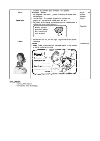 Inicio
Desarrollo
Cierre
- Guardan sus tarjetas para entregar a sus padres.
Actividad Literaria.
- Se pregunta a los niños: ¿Saben ustedes qué quiere decir
trabalenguas?
- Les decimos: “Son juegos de palabras difíciles de
pronunciar, que se dicen rápido y en voz alta”
- Se coloca en la pizarra un papelote con un trabalenguas y
realizamos lectura de imágenes.
- Recitan en voz alta, en voz baja, luego lo hacen en grupos
pequeños.
Salida
- Nota: Enviar un comunicado haciendo saber lo que traerán
el día de mañana los niños.
Papel de
colores
Paletas
Goma
Papelote
Comunicado
EVALUACIÓN:
• Técnica: Observación
• Instrumento: lista de Cotejos
Piquito, picotea
Poquito a poquito
Pica que te pica
Con el piquito
 