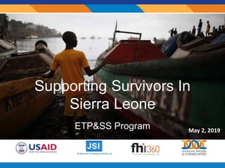 Supporting Survivors In
Sierra Leone
ETP&SS Program May 2, 2019
 