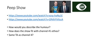 Peep Show
• https://www.youtube.com/watch?v=xzsy-haNy1E
• https://www.youtube.com/watch?v=OPdVYVIlccA
• How would you describe the humour?
• How does the show fit with channel 4’s ethos?
• Same TA as channel 4?
 