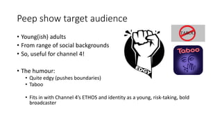 Peep show target audience
• Young(ish) adults
• From range of social backgrounds
• So, useful for channel 4!
• The humour:
• Quite edgy (pushes boundaries)
• Taboo
• Fits in with Channel 4’s ETHOS and identity as a young, risk-taking, bold
broadcaster
 