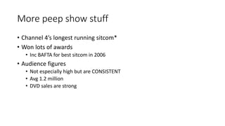More peep show stuff
• Channel 4’s longest running sitcom*
• Won lots of awards
• Inc BAFTA for best sitcom in 2006
• Audience figures
• Not especially high but are CONSISTENT
• Avg 1.2 million
• DVD sales are strong
 