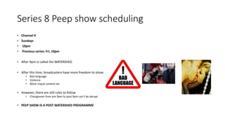 Series 8 Peep show scheduling
• Channel 4
• Sundays
• 10pm
• Previous series: Fri, 10pm
• After 9pm is called the WATERSHED
• After this time, broadcasters have more freedom to show:
• Bad language
• Violence
• More risqué content etc
• However, there are still rules to follow
• Changeover from pre 9pm to post 9pm can’t be abrupt
• PEEP SHOW IS A POST WATERSHED PROGRAMME
 