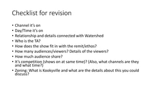 Checklist for revision
• Channel it’s on
• Day/Time it’s on
• Relationship and details connected with Watershed
• Who is the TA?
• How does the show fit in with the remit/ethos?
• How many audiences/viewers? Details of the viewers?
• How much audience share?
• It’s competition (shows on at same time)? (Also, what channels are they
and what time?)
• Zoning: What is Kookyville and what are the details about this you could
discuss?
 