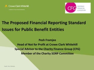 The Proposed Financial Reporting Standard
Issues for Public Benefit Entities

                                         Pesh Framjee
                        Head of Not for Profit at Crowe Clark Whitehill
                      Special Advisor to the Charity Finance Group (CFG)
                          Member of the Charity SORP Committee


 Audit | Tax | Advisory
 