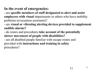11 11
In the event of emergencies:
- are specific members of staff designated to alert and assist
employees with visual impairments or others who have mobility
problems (evacuation assistants)?
- are visual or vibrating alerting devices provided to supplement
audible alarms?
- do routes and procedures take account of the potentially
slower movement of people with disabilities?
- are all disabled people familiar with escape routes and
provided with instructions and training in safety
procedures?
;
 