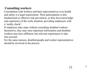 12 12
Consulting workers
Consultation with workers and their representatives over health
and safety is a legal requirement. Their participation is also
fundamental to effective risk prevention, as they have knowledge
and experience of the work situation, providing employers with
a ‘reality check’.
If employers take steps without consulting disabled workers
themselves, they may miss important information and disabled
workers may have different, but relevant experiences to take
into account.
For the same reasons, disabled people and worker representatives
should be involved in the process
;
 