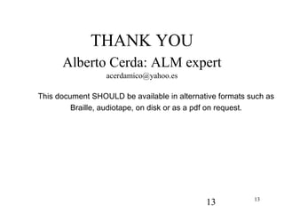 13 13
THANK YOU
Alberto Cerda: ALM expert
acerdamico@yahoo.es
This document SHOULD be available in alternative formats such as
Braille, audiotape, on disk or as a pdf on request.
 