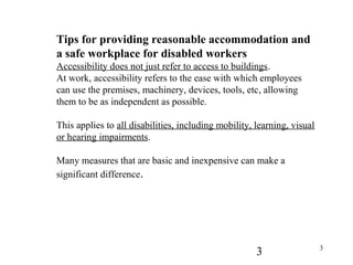 3 3
Tips for providing reasonable accommodation and
a safe workplace for disabled workers
Accessibility does not just refer to access to buildings.
At work, accessibility refers to the ease with which employees
can use the premises, machinery, devices, tools, etc, allowing
them to be as independent as possible.
This applies to all disabilities, including mobility, learning, visual
or hearing impairments.
Many measures that are basic and inexpensive can make a
significant difference.
 