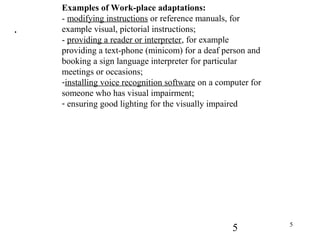 5 5
.
Examples of Work-place adaptations:
- modifying instructions or reference manuals, for
example visual, pictorial instructions;
- providing a reader or interpreter, for example
providing a text-phone (minicom) for a deaf person and
booking a sign language interpreter for particular
meetings or occasions;
-installing voice recognition software on a computer for
someone who has visual impairment;
- ensuring good lighting for the visually impaired
 