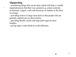 6 6
.
Signposting
- considering things that can be done which will help a visually
impaired person find their way around (e.g. colour contrasts
in furniture, carpets, walls and doorways or indents in the floor
covering);
- providing notices in large clear print so that people who are
partially sighted can see them clearly;
- providing Braille, tactile and large print signs by door
handles;
- giving signs a matt finish to avoid reflection.
 