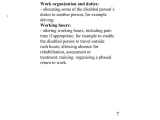 7
.
Work organization and duties:
- allocating some of the disabled person’s
duties to another person, for example
driving;
Working hours:
- altering working hours, including part-
time if appropriate, for example to enable
the disabled person to travel outside
rush hours; allowing absence for
rehabilitation, assessment or
treatment; training: organizing a phased
return to work.
 