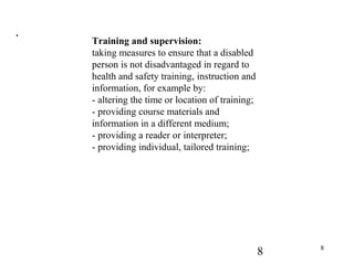 8 8
.
Training and supervision:
taking measures to ensure that a disabled
person is not disadvantaged in regard to
health and safety training, instruction and
information, for example by:
- altering the time or location of training;
- providing course materials and
information in a different medium;
- providing a reader or interpreter;
- providing individual, tailored training;
 