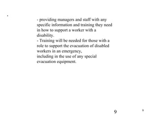 9 9
.
- providing managers and staff with any
specific information and training they need
in how to support a worker with a
disability.
- Training will be needed for those with a
role to support the evacuation of disabled
workers in an emergency,
including in the use of any special
evacuation equipment.
 