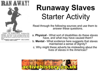 Runaway Slaves Starter Activity Read through the following sources and use them to answer these questions. a.  Physical  - What sort of disabilities do these slaves have, and what may have caused them? b.  Mental  - What evidence here suggests that slaves maintained a sense of dignity? c. Why might these adverts be misleading about the lives of slaves in the Americas? 