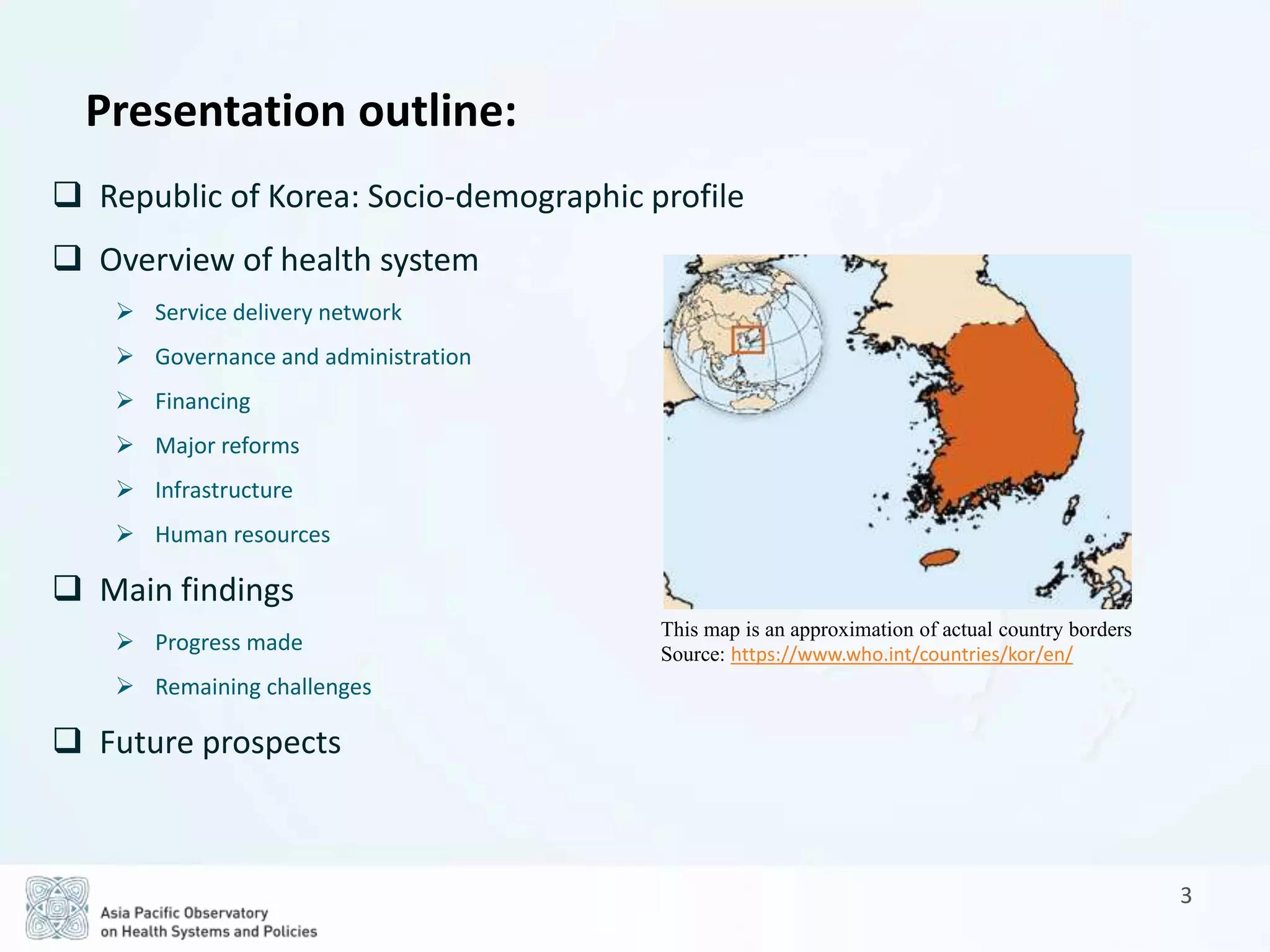  Republic of Korea: Socio-demographic profile
 Overview of health system
 Service delivery network
 Governance and administration
 Financing
 Major reforms
 Infrastructure
 Human resources
 Main findings
 Progress made
 Remaining challenges
 Future prospects
3
Presentation outline:
This map is an approximation of actual country borders
Source: https://www.who.int/countries/kor/en/
 