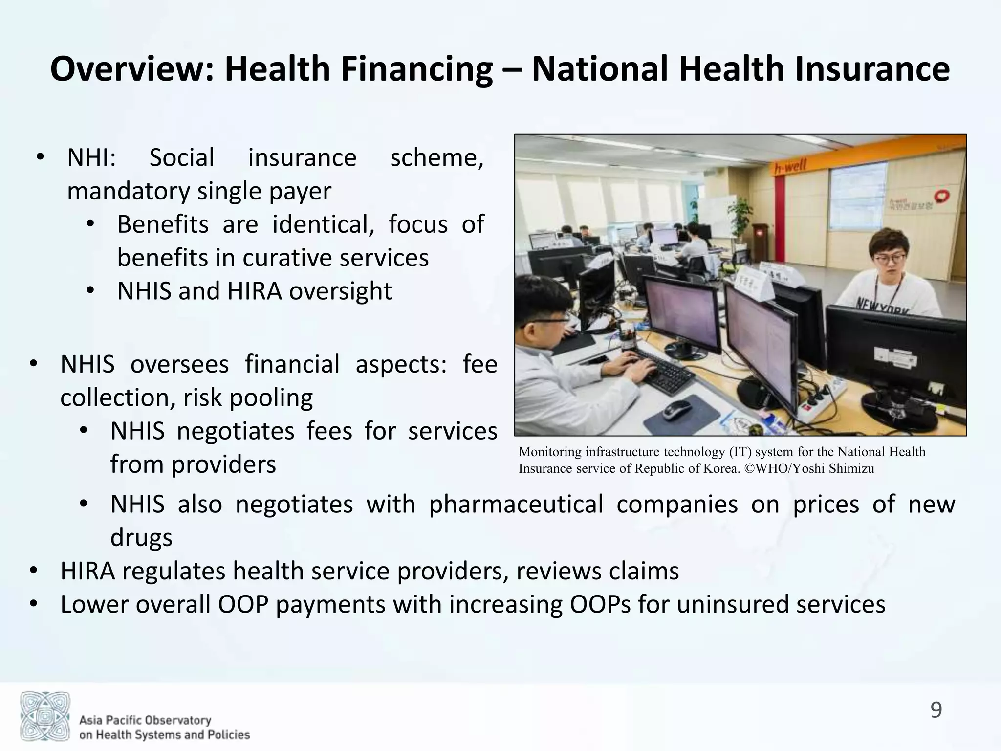 9
Overview: Health Financing – National Health Insurance
• NHI: Social insurance scheme,
mandatory single payer
• Benefits are identical, focus of
benefits in curative services
• NHIS and HIRA oversight
• NHIS oversees financial aspects: fee
collection, risk pooling
• NHIS negotiates fees for services
from providers
• NHIS also negotiates with pharmaceutical companies on prices of new
drugs
• HIRA regulates health service providers, reviews claims
• Lower overall OOP payments with increasing OOPs for uninsured services
Monitoring infrastructure technology (IT) system for the National Health
Insurance service of Republic of Korea. ©WHO/Yoshi Shimizu
 