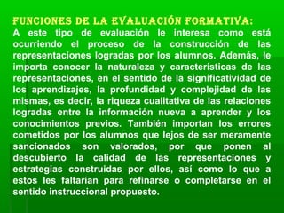 Funciones de la evaluación Formativa:
A este tipo de evaluación le interesa como está
ocurriendo el proceso de la construcción de las
representaciones logradas por los alumnos. Además, le
importa conocer la naturaleza y características de las
representaciones, en el sentido de la significatividad de
los aprendizajes, la profundidad y complejidad de las
mismas, es decir, la riqueza cualitativa de las relaciones
logradas entre la información nueva a aprender y los
conocimientos previos. También importan los errores
cometidos por los alumnos que lejos de ser meramente
sancionados son valorados, por que ponen al
descubierto la calidad de las representaciones y
estrategias construidas por ellos, así como lo que a
estos les faltarían para refinarse o completarse en el
sentido instruccional propuesto.
 