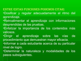 EntrE Estas funcionEs podEmos citar:
•Dosificar y regular adecuadamente el ritmo del
aprendizaje.
•Retroalimentar el aprendizaje con informaciones
desprendidas de las pruebas.
•Enfatizar la importancia de los contenidos más
valiosos.
•Dirigir el aprendizaje sobre las vías de
procedimiento que demuestran mayor eficacia.
•Informar a cada estudiante acerca de su particular
nivel de logro.
•Determinar la naturaleza y modalidades de los
pasos subsiguientes.
 