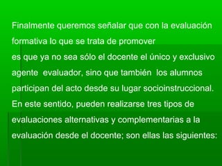 Finalmente queremos señalar que con la evaluación
formativa lo que se trata de promover
es que ya no sea sólo el docente el único y exclusivo
agente evaluador, sino que también los alumnos
participan del acto desde su lugar socioinstruccional.
En este sentido, pueden realizarse tres tipos de
evaluaciones alternativas y complementarias a la
evaluación desde el docente; son ellas las siguientes:
 