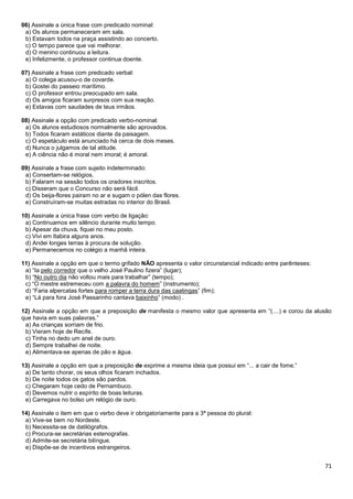 06) Assinale a única frase com predicado nominal:
a) Os alunos permaneceram em sala.
b) Estavam todos na praça assistindo ao concerto.
c) O tempo parece que vai melhorar.
d) O menino continuou a leitura.
e) Infelizmente, o professor continua doente.
07) Assinale a frase com predicado verbal:
a) O colega acusou-o de covarde.
b) Gostei do passeio marítimo.
c) O professor entrou preocupado em sala.
d) Os amigos ficaram surpresos com sua reação.
e) Estavas com saudades de teus irmãos.
08) Assinale a opção com predicado verbo-nominal:
a) Os alunos estudiosos normalmente são aprovados.
b) Todos ficaram estáticos diante da paisagem.
c) O espetáculo está anunciado há cerca de dois meses.
d) Nunca o julgamos de tal atitude.
e) A ciência não é moral nem imoral; é amoral.
09) Assinale a frase com sujeito indeterminado:
a) Consertam-se relógios.
b) Falaram na sessão todos os oradores inscritos.
c) Disseram que o Concurso não será fácil.
d) Os beija-flores pairam no ar e sugam o pólen das flores.
e) Construíram-se muitas estradas no interior do Brasil.
10) Assinale a única frase com verbo de ligação:
a) Continuamos em silêncio durante muito tempo.
b) Apesar da chuva, fiquei no meu posto.
c) Vivi em Itabira alguns anos.
d) Andei longes terras à procura de solução.
e) Permanecemos no colégio a manhã inteira.
11) Assinale a opção em que o termo grifado NÃO apresenta o valor circunstancial indicado entre parênteses:
a) “Ia pelo corredor que o velho José Paulino fizera” (lugar);
b) “No outro dia não voltou mais para trabalhar” (tempo);
c) “O mestre estremeceu com a palavra do homem” (instrumento);
d) “Faria alpercatas fortes para romper a terra dura das caatingas” (fim);
e) “Lá para fora José Passarinho cantava baixinho” (modo) .
12) Assinale a opção em que a preposição de manifesta o mesmo valor que apresenta em “(....) e corou da alusão
que havia em suas palavras.”
a) As crianças sorriam de frio.
b) Vieram hoje de Recife.
c) Tinha no dedo um anel de ouro.
d) Sempre trabalhei de noite.
e) Alimentava-se apenas de pão e água.
13) Assinale a opção em que a preposição de exprime a mesma ideia que possui em “... a cair de fome.”
a) De tanto chorar, os seus olhos ficaram inchados.
b) De noite todos os gatos são pardos.
c) Chegaram hoje cedo de Pernambuco.
d) Devemos nutrir o espírito de boas leituras.
e) Carregava no bolso um relógio de ouro.
14) Assinale o item em que o verbo deve ir obrigatoriamente para a 3ª pessoa do plural:
a) Vive-se bem no Nordeste.
b) Necessita-se de datilógrafos.
c) Procura-se secretárias estenografas.
d) Admite-se secretária bilíngue.
e) Dispõe-se de incentivos estrangeiros.

71

 