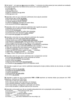 15) No trecho “...um cego que me puxava as orelhas...”, o pronome me indica posse (por isso podendo ser analisado
como adjunto adnominal). Da mesma forma ocorre com o pronome grifado em:
a) Tenho-lhe ódio.
b) Escuto-lhe a voz.
c) Ela me tratava bem.
d) Este é o presente que me deste.
e) Não lhe quero mal.
16) Assinale o item em que o elemento sublinhando não é adjunto adverbial:
a) Ele sempre agiu comigo às direitas.
b) Esta noite haverá jogo no Maracanã.
c) Tremiam de frio as pobres crianças.
d) Colhemos bastantes exemplos em Castro Alves.
e) As árvores se conhecem pelos frutos.
17) Assinale o item em que o elemento sublinhado não é agente da passiva:
a) Desejaria que os exercícios fossem feitos por todos.
b) Eras amado de teus pais.
c) Foi oferecido um prêmio ao melhor aluno da turma.
d) A América teria sido descoberta pelos “vikings”?
e) Fui reprovado por quem não esperava.
18) Assinale o único item em que o elemento sublinhado não é aposto:
a) Só desejo uma coisa: que vocês sejam aprovados.
b) Nada impedia seus planos: tristeza, dores, sofrimentos.
c) Rui Barbosa, a Águia de Haia, elevou bem alto o nome do Brasil.
d) Ele conseguiu ser aprovado, o que alegrou muito a seus pais.
e) Entre políticos não se perdoam duas coisas: a neutralidade e a apostasia.
19) Assinale o item em que o elemento sublinhado não é vocativo:
a) “Eu, que a pobreza dos meus pobres cantos / dei aos heróis...”(C.Alves);
b) “Estavas, linda Inês, posta em sossego . . .” (Camões);
c) “Ó tu, que tens de humano o gesto e o peito . . .” (Camões);
d) “Boa noite ! - formosa Consuelo ! . . .” (C. Alves);
e) “Deus, ó Deus, onde estás que não respondes?”
20) Assinale o item em que o termo sublinhado não é complemento nominal:
a) A invenção da imprensa abriu novos horizontes ao homem.
b) Todos estamos confiantes em tua vitória.
c) Gorou minha ida à Bahia.
d) Algumas tribos foram hostis aos portugueses.
e) A obediência dos cidadãos às leis é um imperativo social.
21) Assinale a opção em que o termo sublinhado desempenha função sintática distinta da dos demais, em relação
aos textos:
a) Imagens vilíssimas da servidão.
b) Espetáculos de extrema miséria.
c) Legiões de homens.
d) Reverberações de prata polida.
e) As folhas das árvores.
22) Assinale a opção em que as preposições POR e COM exprimem as mesmas ideias que possuem em: POR
displicência, machucou-se COM a faca.
a) Por hoje, eu diria com vocês: basta.
b) Por mais que estude, não é aprovado com destaque.
c) Por caminhos estranhos, andava a maluca com fome.
d) Por nosso esforço, conseguimos a aprovação com méritos.
e) Por ironia do destino, o policial matou-se com sua arma.
23) Assinale a única opção que não se completa adequadamente com a preposição entre parênteses.
a) O caminho ______ onde vamos é muito. (por)
b) Caminharemos _____ o mar. (até)
c) Falava-se ______ a reforma eleitoral. (sobre)
d) Casa _____ cujo teto morávamos. (sob)
e) O aluno ______ que todos maltratavam era meu amigo. (a)

72

 