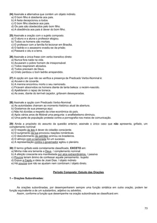 24) Assinale a alternativa que contém um objeto indireto.
a) O bom filho é obediente aos pais.
b) A festa decepcionou a todos.
c) O bom filho obedece aos pais.
d) Os pais são obedecidos pelo bom filho.
e) A obediência aos pais é dever do bom filho.
25) Assinale a oração com o sujeito composto.
a) O aluno e a aluna o professor elogiou.
b) Todos os homens são mortais.
c) O professor com a família foi lecionar em Brasília.
d) O ladrão e o assassino evadiu-se da prisão.
e) Passará o céu e a terra.
26) Assinale a única frase com verbo transitivo direto:
a) Nunca fora nada na vida.
b) Acusaram o pobre homem de irresponsável.
c) Todos respiraram aliviados.
d) Todos precisam de Deus.
e) Cristo perdoou o bom ladrão arrependido.
27) A opção em que não se verifica a presença de Predicado Verbo-Nominal é:
a) Acusei-o de covarde.
b) A menina encontrou morto o seu namorado.
c) Ficavam absorvidos os homens diante de tanta beleza: o recém-nascido.
d) Apelidaram o rapaz de boneca.
e) As aves, diante do terrível caçador, gritavam desesperadas.

28) Assinale a opção com Predicado Verbo-Nominal.
a) As autoridades chamam ao momento histórico atual de abertura.
b) Gostamos de sua presença aqui.
c) Não há dúvidas a respeito da crise econômica do país.
d) Após vários anos de Mobral uma pergunta: o analfabetismo diminuiu.
e) Uma parte de população protesta contra a pornografia nos meios de comunicação.
29) Ainda a propósito do assunto da questão anterior, assinale o único caso que não apresenta, grifado, um
complemento nominal:
a) O respeito às leis é dever do cidadão consciente.
b) O surgimento da lua provocou reações românticas.
c) O descobrimento de petróleo animou os brasileiros.
d) O almoço com a namorada foi um sucesso.
e) A representação contra o governador agitou o plenário.
30) O termo grifado está corretamente classificado, EXCETO em:
a) Minha mãe era temente a Deus. / complemento nominal
b) A afeição crescente era manifestada por atos extraordinários. / passiva
c) Poucos teriam ânimo de confessar aquele pensamento. /sujeito
d) Expus a Capitu a ideia de José Dias. / objeto indireto
e) Há poucos que não se ajustam nem combinam./ objeto direto.
Período Composto: Estudo das Orações
1 – Orações Subordinadas:

As orações subordinadas, por desempenharem sempre uma função sintática em outra oração, podem ter
função equivalente a de um substantivo, adjetivo ou advérbio.
Assim, conforme a função que desempenhe na oração subordinada se classificará em:

73

 