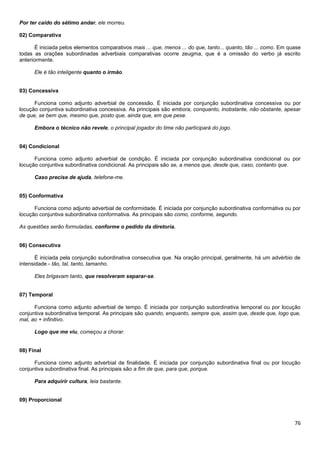 Por ter caído do sétimo andar, ele morreu.
02) Comparativa
É iniciada pelos elementos comparativos mais ... que, menos ... do que, tanto... quanto, tão ... como. Em quase
todas as orações subordinadas adverbiais comparativas ocorre zeugma, que é a omissão do verbo já escrito
anteriormente.
Ele é tão inteligente quanto o irmão.

03) Concessiva
Funciona como adjunto adverbial de concessão. É iniciada por conjunção subordinativa concessiva ou por
locução conjuntiva subordinativa concessiva. As principais são embora, conquanto, inobstante, não obstante, apesar
de que, se bem que, mesmo que, posto que, ainda que, em que pese.
Embora o técnico não revele, o principal jogador do time não participará do jogo.

04) Condicional
Funciona como adjunto adverbial de condição. É iniciada por conjunção subordinativa condicional ou por
locução conjuntiva subordinativa condicional. As principais são se, a menos que, desde que, caso, contanto que.
Caso precise de ajuda, telefone-me.

05) Conformativa
Funciona como adjunto adverbial de conformidade. É iniciada por conjunção subordinativa conformativa ou por
locução conjuntiva subordinativa conformativa. As principais são como, conforme, segundo.
As questões serão formuladas, conforme o pedido da diretoria.

06) Consecutiva
É iniciada pela conjunção subordinativa consecutiva que. Na oração principal, geralmente, há um advérbio de
intensidade - tão, tal, tanto, tamanho.
Eles brigavam tanto, que resolveram separar-se.

07) Temporal
Funciona como adjunto adverbial de tempo. É iniciada por conjunção subordinativa temporal ou por locução
conjuntiva subordinativa temporal. As principais são quando, enquanto, sempre que, assim que, desde que, logo que,
mal, ao + infinitivo.
Logo que me viu, começou a chorar.

08) Final
Funciona como adjunto adverbial de finalidade. É iniciada por conjunção subordinativa final ou por locução
conjuntiva subordinativa final. As principais são a fim de que, para que, porque.
Para adquirir cultura, leia bastante.

09) Proporcional

76

 
