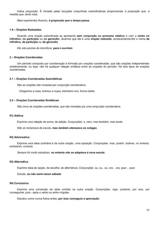Indica proporção. É iniciada pelas locuções conjuntivas subordinativas proporcionais à proporção que, à
medida que, tanto mais.
Mais experientes ficamos, à proporção que o tempo passa.
1.4 – Orações Reduzidas:
Quando uma oração subordinada se apresenta sem conjunção ou pronome relativo e com o verbo no
infinitivo, no particípio ou no gerúndio, dizemos que ela é uma oração reduzida, acrescentando-lhe o nome de
infinitivo, de particípio ou de gerúndio.
Ele não precisa de microfone, para o ouvirem.
2 – Orações Coordenadas
Um período composto por coordenação é formado por orações coordenadas, que são orações independentes
sintaticamente, ou seja, não há qualquer relação sintática entre as orações do período. Há dois tipos de orações
coordenadas:
2.1 – Orações Coordenadas Assindéticas
São as orações não iniciadas por conjunção coordenativa.
Chegamos a casa, tiramos a roupa, banhamo-nos, fomos deitar.
2.2 – Orações Coordenadas Sindéticas
São cinco as orações coordenadas, que são iniciadas por uma conjunção coordenativa.

01) Aditiva:
Exprime uma relação de soma, de adição. Conjunções: e, nem, mas também, mas ainda.
Não só reclamava da escola, mas também atenazava os colegas.

02) Adversativa:
Exprime uma ideia contrária à da outra oração, uma oposição. Conjunções: mas, porém, todavia, no entanto,
entretanto, contudo.
Sempre foi muito estudioso, no entanto não se adaptava à nova escola.

03) Alternativa:
Exprime ideia de opção, de escolha, de alternância. Conjunções: ou, ou...ou, ora... ora, quer... quer.
Estude, ou não sairá nesse sábado.

04) Conclusiva:
Exprime uma conclusão da ideia contida na outra oração. Conjunções: logo, portanto, por isso, por
conseguinte, pois - após o verbo ou entre vírgulas.
Estudou como nunca fizera antes, por isso conseguiu a aprovação.

77

 