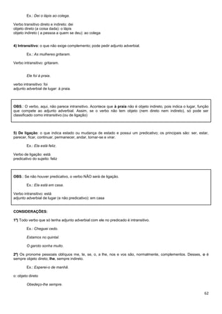 Ex.: Dei o lápis ao colega.
Verbo transitivo direto e indireto: dei
objeto direto (a coisa dada): o lápis
objeto indireto ( a pessoa a quem se deu): ao colega

4) Intransitivo: o que não exige complemento; pode pedir adjunto adverbial.
Ex.: As mulheres gritaram.
Verbo intransitivo: gritaram.

Ele foi à praia.
verbo intransitivo: foi
adjunto adverbial de lugar: à praia.

OBS.: O verbo, aqui, não parece intransitivo. Acontece que à praia não é objeto indireto, pois indica o lugar, função
que compete ao adjunto adverbial. Assim, se o verbo não tem objeto (nem direto nem indireto), só pode ser
classificado como intransitivo.(ou de ligação)

5) De ligação: o que indica estado ou mudança de estado e possui um predicativo; os principais são: ser, estar,
parecer, ficar, continuar, permanecer, andar, tornar-se e virar.
Ex.: Ela está feliz.
Verbo de ligação: está
predicativo do sujeito: feliz

OBS.: Se não houver predicativo, o verbo NÃO será de ligação.
Ex.: Ela está em casa.
Verbo intransitivo: está
adjunto adverbial de lugar (e não predicativo): em casa

CONSIDERAÇÕES:
1º) Todo verbo que só tenha adjunto adverbial com ele no predicado é intransitivo.
Ex.: Cheguei cedo.
Estamos no quintal.
O garoto sonha muito.
2º) Os pronome pessoais oblíquos me, te, se, o, a lhe, nos e vos são, normalmente, complementos. Desses, o é
sempre objeto direto; lhe, sempre indireto.
Ex.: Esperei-o de manhã.
o: objeto direto
Obedeço-lhe sempre.

62

 