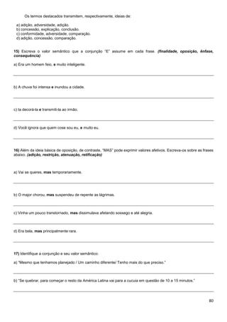 Os termos destacados transmitem, respectivamente, ideias de:
a) adição, adversidade, adição.
b) concessão, explicação, conclusão.
c) conformidade, adversidade, comparação.
d) adição, concessão, comparação.
15) Escreva o valor semântico que a conjunção “E” assume em cada frase. (finalidade, oposição, ênfase,
consequência)
a) Era um homem feio, e muito inteligente.

b) A chuva foi intensa e inundou a cidade.

c) Ia decorá-la e transmiti-la ao irmão.

d) Você ignora que quem cose sou eu, e muito eu.

16) Além da ideia básica de oposição, de contraste, “MAS” pode exprimir valores afetivos. Escreva-os sobre as frases
abaixo. (adição, restrição, atenuação, retificação)

a) Vai se queres, mas temporariamente.

b) O major chorou, mas suspendeu de repente as lágrimas.

c) Vinha um pouco transtornado, mas dissimulava afetando sossego e até alegria.

d) Era bela, mas principalmente rara.

17) Identifique a conjunção e seu valor semântico:
a) “Mesmo que tenhamos planejado / Um caminho diferente/ Tenho mais do que preciso.”

b) “Se quebrar, para começar o resto da América Latina vai para a cucuia em questão de 10 a 15 minutos.”

80

 